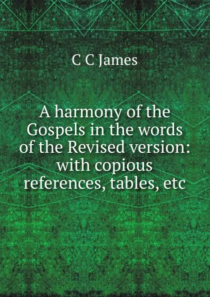 Обложка книги A harmony of the Gospels in the words of the Revised version: with copious references, tables, etc., C C James