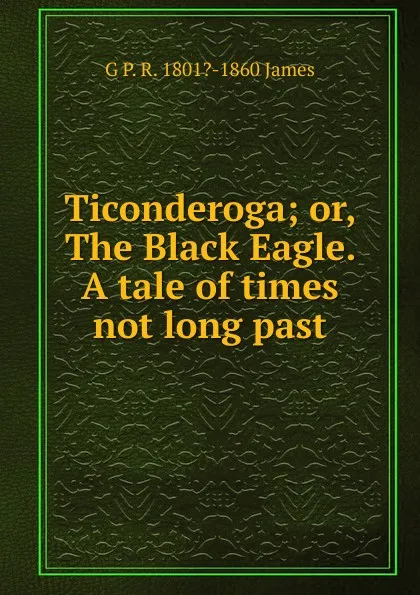 Обложка книги Ticonderoga; or, The Black Eagle. A tale of times not long past, G P. R. 1801?-1860 James