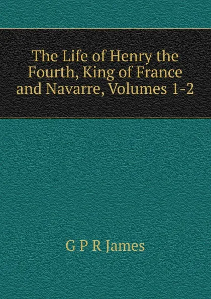 Обложка книги The Life of Henry the Fourth, King of France and Navarre, Volumes 1-2, G P R James