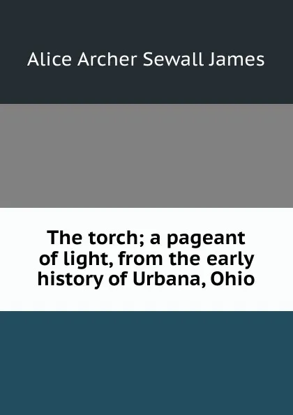 Обложка книги The torch; a pageant of light, from the early history of Urbana, Ohio, Alice Archer Sewall James