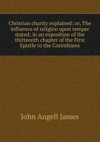 Обложка книги Christian charity explained: or, The influence of religion upon temper stated; in an exposition of the thirteenth chapter of the First Epistle to the Corinthians, James John Angell