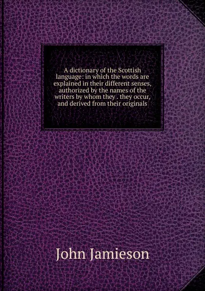 Обложка книги A dictionary of the Scottish language: in which the words are explained in their different senses, authorized by the names of the writers by whom they . they occur, and derived from their originals, John Jamieson