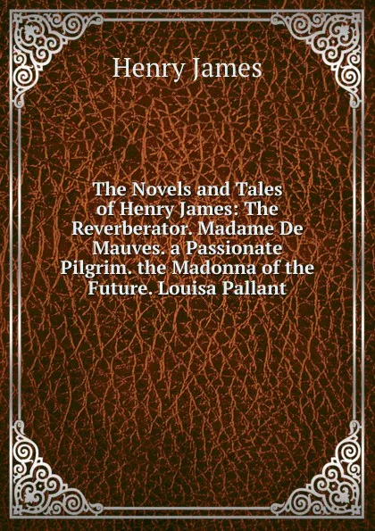 Обложка книги The Novels and Tales of Henry James: The Reverberator. Madame De Mauves. a Passionate Pilgrim. the Madonna of the Future. Louisa Pallant, Henry James