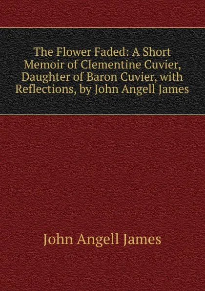 Обложка книги The Flower Faded: A Short Memoir of Clementine Cuvier, Daughter of Baron Cuvier, with Reflections, by John Angell James, James John Angell