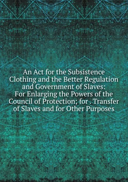 Обложка книги An Act for the Subsistence Clothing and the Better Regulation and Government of Slaves: For Enlarging the Powers of the Council of Protection; for . Transfer of Slaves and for Other Purposes, 