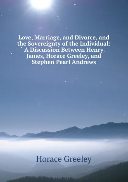 Обложка книги Love, Marriage, and Divorce, and the Sovereignty of the Individual: A Discussion Between Henry James, Horace Greeley, and Stephen Pearl Andrews, Horace Greeley
