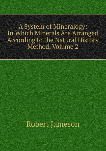 Обложка книги A System of Mineralogy: In Which Minerals Are Arranged According to the Natural History Method, Volume 2, Robert Jameson