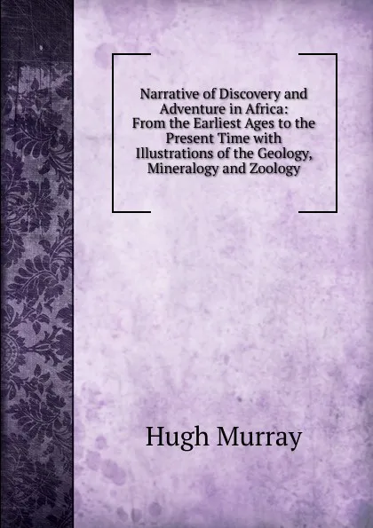 Обложка книги Narrative of Discovery and Adventure in Africa: From the Earliest Ages to the Present Time with Illustrations of the Geology, Mineralogy and Zoology, Murray Hugh