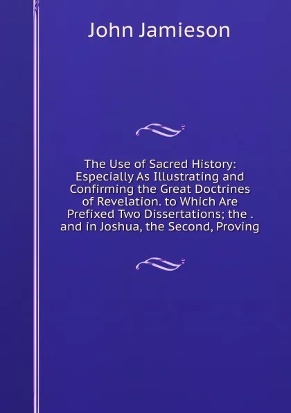 Обложка книги The Use of Sacred History: Especially As Illustrating and Confirming the Great Doctrines of Revelation. to Which Are Prefixed Two Dissertations; the . and in Joshua, the Second, Proving, John Jamieson