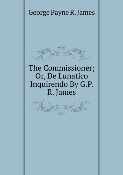 Обложка книги The Commissioner; Or, De Lunatico Inquirendo By G.P.R. James., George Payne R. James