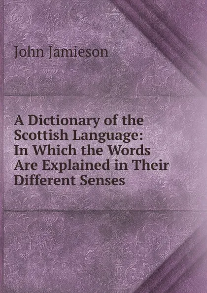 Обложка книги A Dictionary of the Scottish Language: In Which the Words Are Explained in Their Different Senses ., John Jamieson