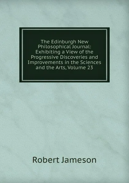 Обложка книги The Edinburgh New Philosophical Journal: Exhibiting a View of the Progressive Discoveries and Improvements in the Sciences and the Arts, Volume 23, Robert Jameson