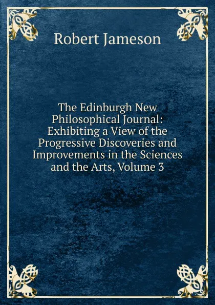 Обложка книги The Edinburgh New Philosophical Journal: Exhibiting a View of the Progressive Discoveries and Improvements in the Sciences and the Arts, Volume 3, Robert Jameson