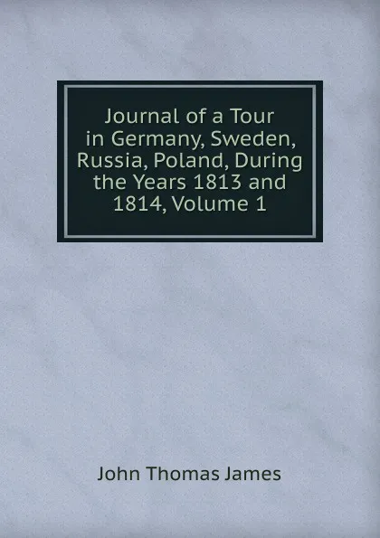 Обложка книги Journal of a Tour in Germany, Sweden, Russia, Poland, During the Years 1813 and 1814, Volume 1, John Thomas James