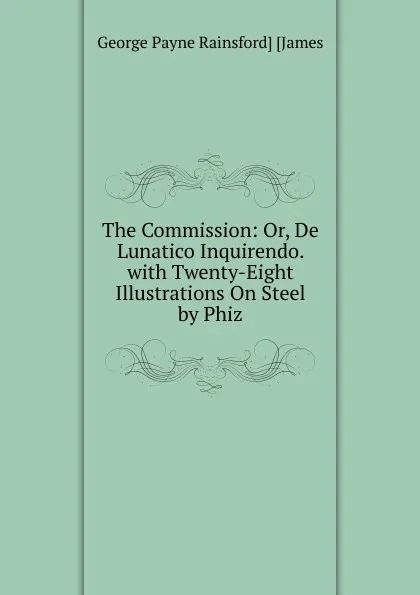 Обложка книги The Commission: Or, De Lunatico Inquirendo. with Twenty-Eight Illustrations On Steel by Phiz, George Payne Rainsford James
