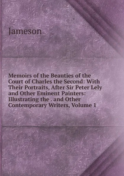 Обложка книги Memoirs of the Beauties of the Court of Charles the Second: With Their Portraits, After Sir Peter Lely and Other Eminent Painters: Illustrating the . and Other Contemporary Writers, Volume 1, Jameson