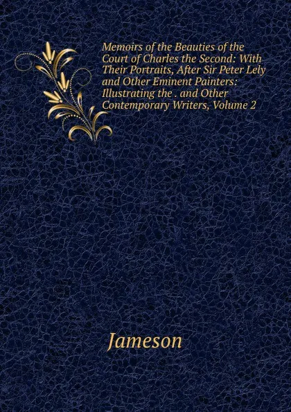 Обложка книги Memoirs of the Beauties of the Court of Charles the Second: With Their Portraits, After Sir Peter Lely and Other Eminent Painters: Illustrating the . and Other Contemporary Writers, Volume 2, Jameson