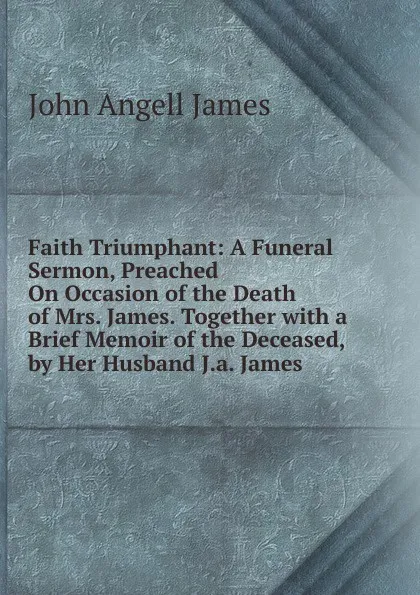 Обложка книги Faith Triumphant: A Funeral Sermon, Preached On Occasion of the Death of Mrs. James. Together with a Brief Memoir of the Deceased, by Her Husband J.a. James., James John Angell