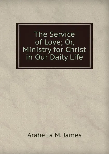 Обложка книги The Service of Love; Or, Ministry for Christ in Our Daily Life, Arabella M. James