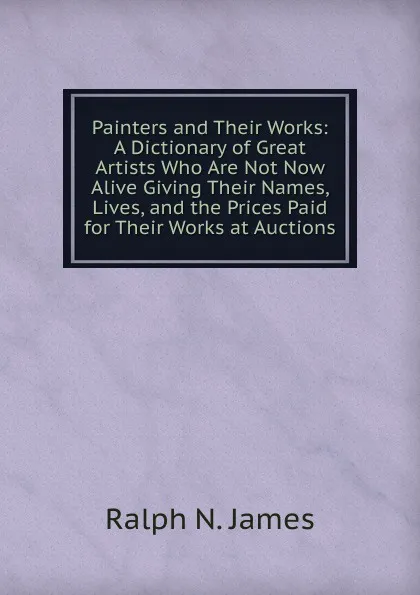 Обложка книги Painters and Their Works: A Dictionary of Great Artists Who Are Not Now Alive Giving Their Names, Lives, and the Prices Paid for Their Works at Auctions, Ralph N. James