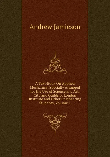 Обложка книги A Text-Book On Applied Mechanics: Specially Arranged for the Use of Science and Art, City and Guilds of London Institute and Other Engineering Students, Volume 1, Andrew Jamieson