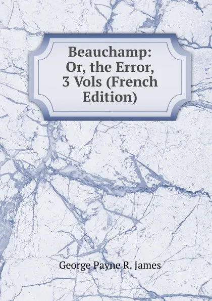 Обложка книги Beauchamp: Or, the Error, 3 Vols (French Edition), George Payne R. James