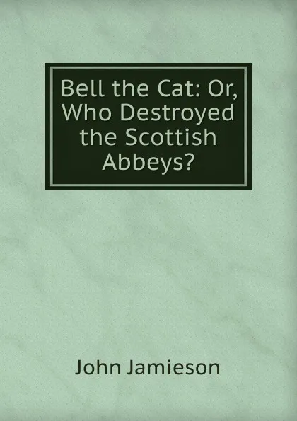 Обложка книги Bell the Cat: Or, Who Destroyed the Scottish Abbeys., John Jamieson