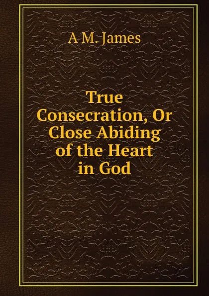 Обложка книги True Consecration, Or Close Abiding of the Heart in God, A M. James