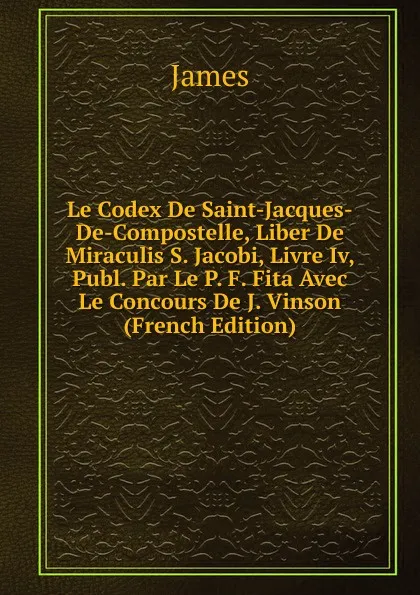 Обложка книги Le Codex De Saint-Jacques-De-Compostelle, Liber De Miraculis S. Jacobi, Livre Iv, Publ. Par Le P. F. Fita Avec Le Concours De J. Vinson (French Edition), James