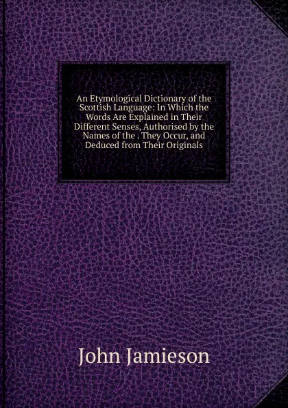 Обложка книги An Etymological Dictionary of the Scottish Language: In Which the Words Are Explained in Their Different Senses, Authorised by the Names of the . They Occur, and Deduced from Their Originals, John Jamieson