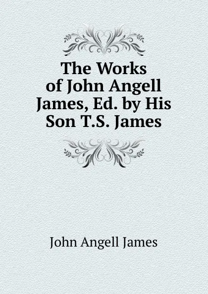 Обложка книги The Works of John Angell James, Ed. by His Son T.S. James., James John Angell