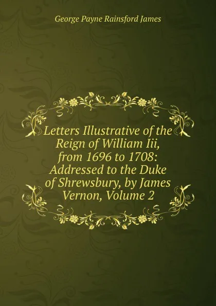 Обложка книги Letters Illustrative of the Reign of William Iii, from 1696 to 1708: Addressed to the Duke of Shrewsbury, by James Vernon, Volume 2, G. P. James