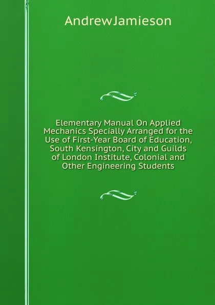 Обложка книги Elementary Manual On Applied Mechanics Specially Arranged for the Use of First-Year Board of Education, South Kensington, City and Guilds of London Institute, Colonial and Other Engineering Students, Andrew Jamieson