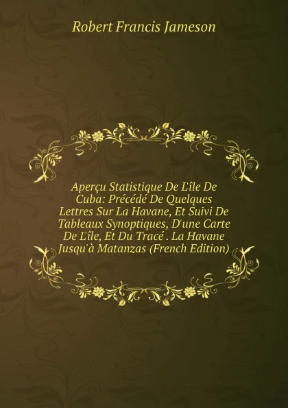 Обложка книги Apercu Statistique De L.ile De Cuba: Precede De Quelques Lettres Sur La Havane, Et Suivi De Tableaux Synoptiques, D.une Carte De L.ile, Et Du Trace . La Havane Jusqu.a Matanzas (French Edition), Robert Francis Jameson