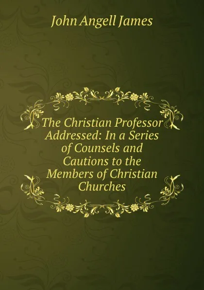 Обложка книги The Christian Professor Addressed: In a Series of Counsels and Cautions to the Members of Christian Churches, James John Angell