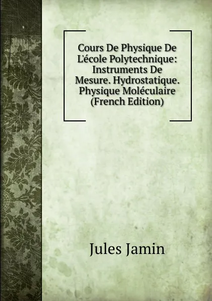 Обложка книги Cours De Physique De L.ecole Polytechnique: Instruments De Mesure. Hydrostatique. Physique Moleculaire (French Edition), Jules Jamin