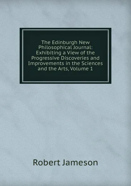 Обложка книги The Edinburgh New Philosophical Journal: Exhibiting a View of the Progressive Discoveries and Improvements in the Sciences and the Arts, Volume 1, Robert Jameson