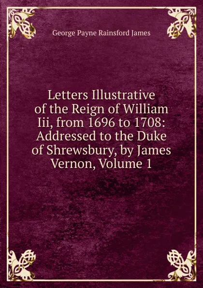 Обложка книги Letters Illustrative of the Reign of William Iii, from 1696 to 1708: Addressed to the Duke of Shrewsbury, by James Vernon, Volume 1, G. P. James