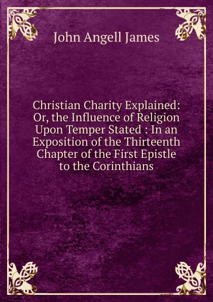 Обложка книги Christian Charity Explained: Or, the Influence of Religion Upon Temper Stated : In an Exposition of the Thirteenth Chapter of the First Epistle to the Corinthians, James John Angell