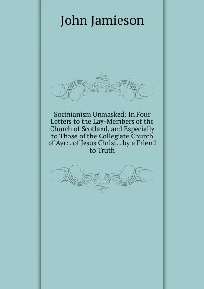 Обложка книги Socinianism Unmasked: In Four Letters to the Lay-Members of the Church of Scotland, and Especially to Those of the Collegiate Church of Ayr: . of Jesus Christ. . by a Friend to Truth, John Jamieson