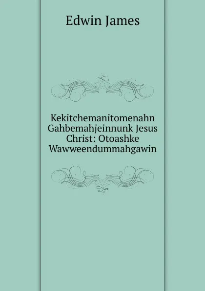 Обложка книги Kekitchemanitomenahn Gahbemahjeinnunk Jesus Christ: Otoashke Wawweendummahgawin, Edwin James