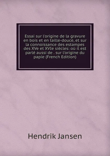 Обложка книги Essai sur l.origine de la gravure en bois et en taille-douce, et sur la connoissance des estampes des XVe et XVIe siecles: ou il est parle aussi de . sur l.origine du papie (French Edition), Hendrik Jansen