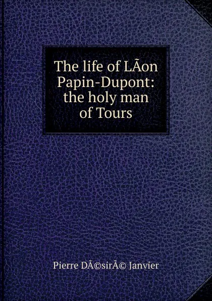 Обложка книги The life of LAon Papin-Dupont: the holy man of Tours, Pierre DÃ©sirÃ© Janvier