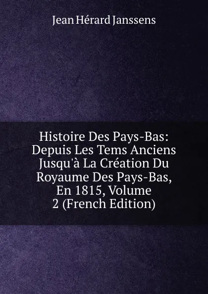 Обложка книги Histoire Des Pays-Bas: Depuis Les Tems Anciens Jusqu.a La Creation Du Royaume Des Pays-Bas, En 1815, Volume 2 (French Edition), Jean Hérard Janssens