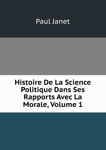 Обложка книги Histoire De La Science Politique Dans Ses Rapports Avec La Morale, Volume 1, Janet Paul