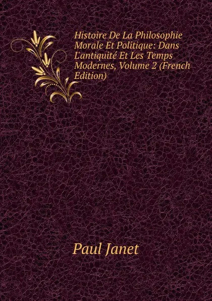 Обложка книги Histoire De La Philosophie Morale Et Politique: Dans L.antiquite Et Les Temps Modernes, Volume 2 (French Edition), Janet Paul