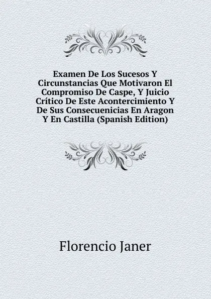 Обложка книги Examen De Los Sucesos Y Circunstancias Que Motivaron El Compromiso De Caspe, Y Juicio Critico De Este Acontercimiento Y De Sus Consecuenicias En Aragon Y En Castilla (Spanish Edition), Florencio Janer