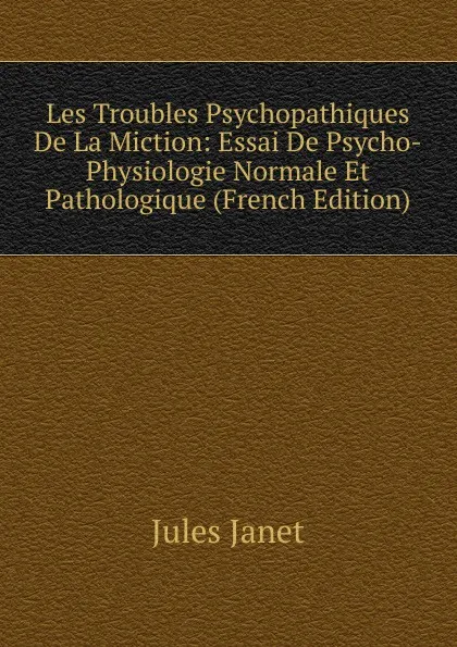 Обложка книги Les Troubles Psychopathiques De La Miction: Essai De Psycho-Physiologie Normale Et Pathologique (French Edition), Jules Janet