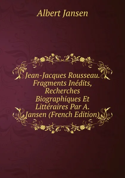 Обложка книги Jean-Jacques Rousseau. Fragments Inedits, Recherches Biographiques Et Litteraires Par A. Jansen (French Edition), Albert Jansen