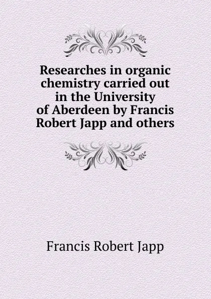 Обложка книги Researches in organic chemistry carried out in the University of Aberdeen by Francis Robert Japp and others, Francis Robert Japp